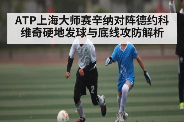 ATP上海大师赛辛纳对阵德约科维奇硬地发球与底线攻防解析