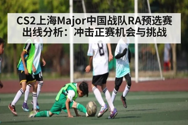 CS2上海Major中国战队RA预选赛出线分析：冲击正赛机会与挑战