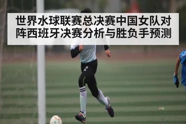 世界水球联赛总决赛中国女队对阵西班牙决赛分析与胜负手预测（kaiyun）